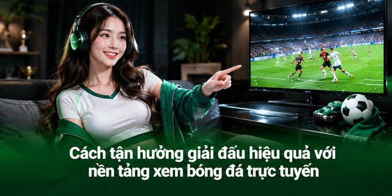 Cách tận hưởng giải đấu hiệu quả với nền tảng xem bóng đá trực tuyến